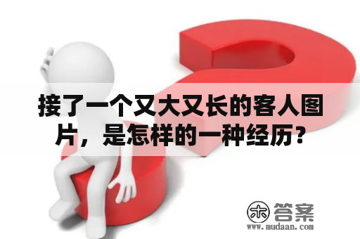 接了一个又大又长的客人图片，是怎样的一种经历？