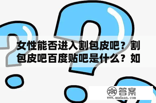 女性能否进入割包皮吧？割包皮吧百度贴吧是什么？如何做好割包皮手术后的护理？割包皮吧