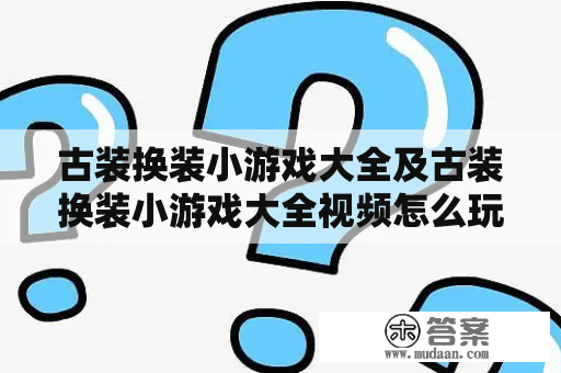 古装换装小游戏大全及古装换装小游戏大全视频怎么玩？如何挑选好的古装换装小游戏？