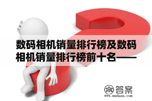 数码相机销量排行榜及数码相机销量排行榜前十名——哪些品牌数码相机最受消费者欢迎？