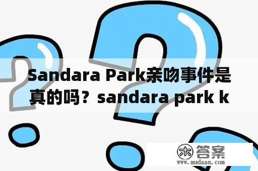 Sandara Park亲吻事件是真的吗？sandara park kiss到底是怎么回事？sandaraparkkiss视频流传后引发网友热议！