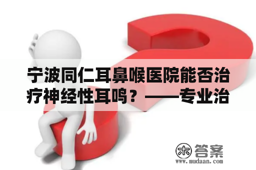 宁波同仁耳鼻喉医院能否治疗神经性耳鸣？——专业治疗神经性耳鸣的方法与效果