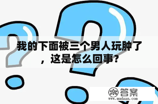 我的下面被三个男人玩肿了，这是怎么回事？