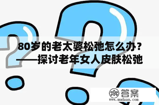 80岁的老太婆松弛怎么办？——探讨老年女人皮肤松弛的原因与应对方法