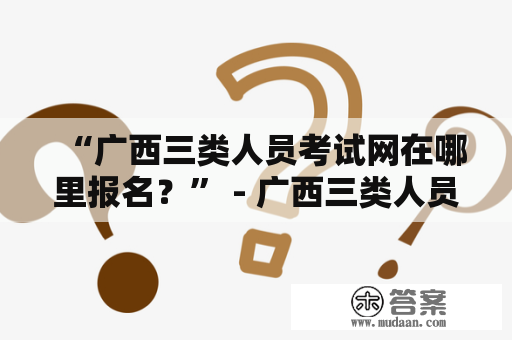 “广西三类人员考试网在哪里报名？” - 广西三类人员考试网报名流程和注意事项