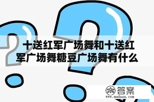  十送红军广场舞和十送红军广场舞糖豆广场舞有什么不同？