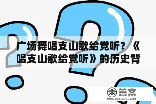 广场舞唱支山歌给党听？《唱支山歌给党听》的历史背景和现实意义是什么？