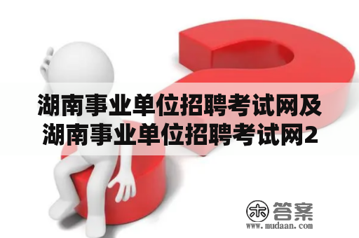 湖南事业单位招聘考试网及湖南事业单位招聘考试网2021，如何准备应对考试？