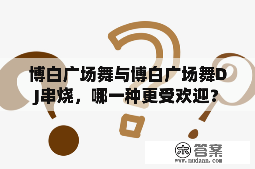 博白广场舞与博白广场舞DJ串烧，哪一种更受欢迎？