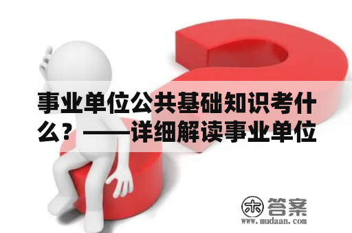 事业单位公共基础知识考什么？——详细解读事业单位公共基础知识考试内容