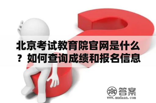 北京考试教育院官网是什么？如何查询成绩和报名信息？