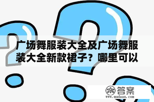 广场舞服装大全及广场舞服装大全新款裙子？哪里可以找到最新的款式