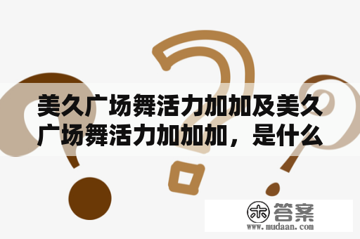 美久广场舞活力加加及美久广场舞活力加加加，是什么？