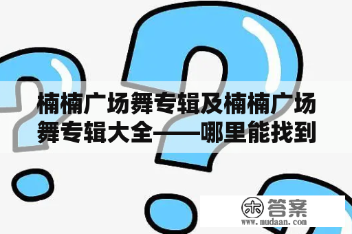 楠楠广场舞专辑及楠楠广场舞专辑大全——哪里能找到最全的楠楠广场舞专辑？