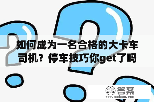 如何成为一名合格的大卡车司机？停车技巧你get了吗？