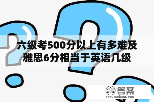 六级考500分以上有多难及雅思6分相当于英语几级