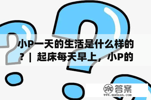 小P一天的生活是什么样的？|  起床每天早上，小P的闹钟会在准确的时间响起，让她在一个美好的早晨开始她的一天。她会先慢慢地伸展身体，然后起床，做好床铺，开始新的一天。她会洗漱，刷牙，洗脸，然后更衣。在这段时间里，她会打开窗户，让阳光和空气进来，让房间变得更加亮堂和舒适。