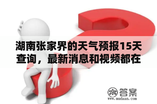 湖南张家界的天气预报15天查询，最新消息和视频都在哪里可以找到？