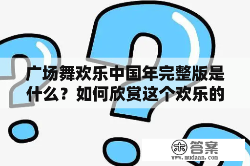 广场舞欢乐中国年完整版是什么？如何欣赏这个欢乐的表演？