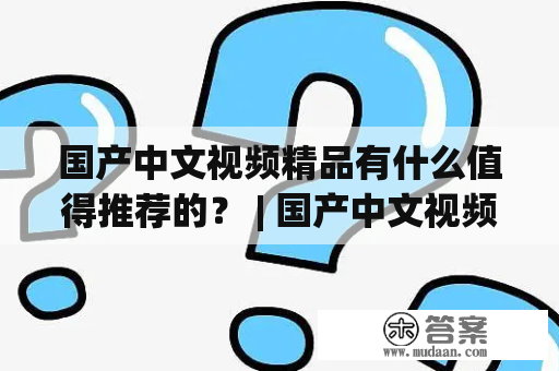 国产中文视频精品有什么值得推荐的？ | 国产中文视频精品三区