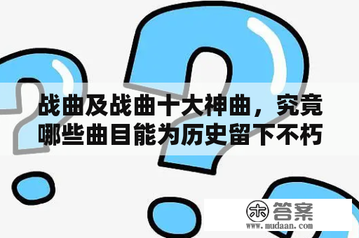 战曲及战曲十大神曲，究竟哪些曲目能为历史留下不朽的印记？