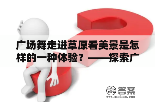 广场舞走进草原看美景是怎样的一种体验？——探索广场舞在大自然中的魅力