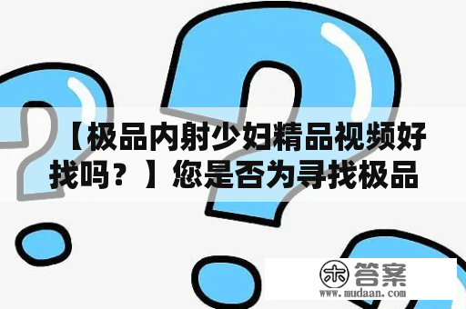 【极品内射少妇精品视频好找吗？】您是否为寻找极品内射少妇精品视频而苦恼呢？无论您是考虑自己的性福还是寻找刺激和快感，这些视频都可以给你带来深入的体验和满足感。许多人认为这些视频十分难找，但事实上，只需了解一些基本知识，它们就可以轻易被找到。