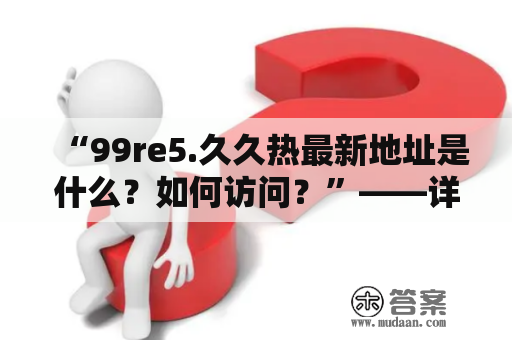 “99re5.久久热最新地址是什么？如何访问？”——详细解析