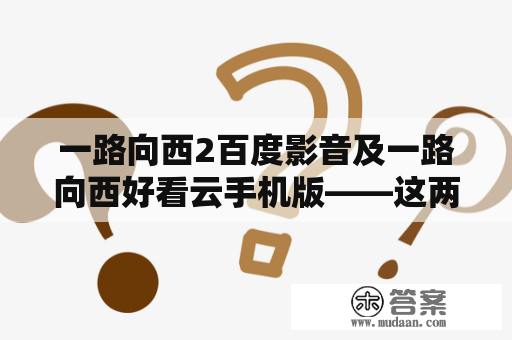 一路向西2百度影音及一路向西好看云手机版——这两个电影资源真的精彩到爆吗？