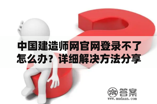 中国建造师网官网登录不了怎么办？详细解决方法分享