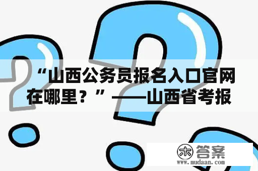 “山西公务员报名入口官网在哪里？”——山西省考报名入口官网查询指南