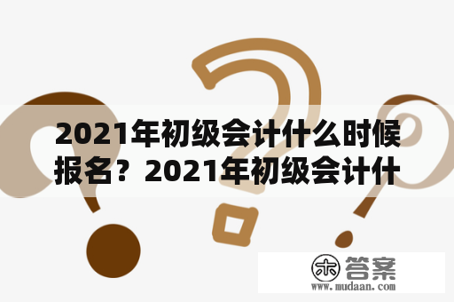 2021年初级会计什么时候报名？2021年初级会计什么时候报名考试？