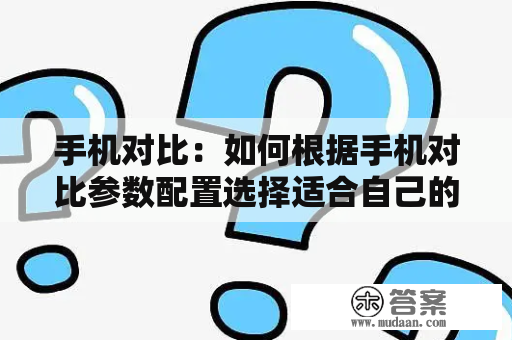 手机对比：如何根据手机对比参数配置选择适合自己的手机？