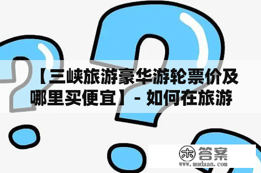 【三峡旅游豪华游轮票价及哪里买便宜】- 如何在旅游季节中轻松购买到经济实惠的三峡旅游豪华游轮票价？