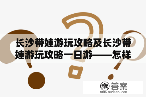 长沙带娃游玩攻略及长沙带娃游玩攻略一日游——怎样在长沙玩转儿童乐园和文化景点？