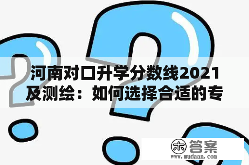 河南对口升学分数线2021及测绘：如何选择合适的专业和学校？