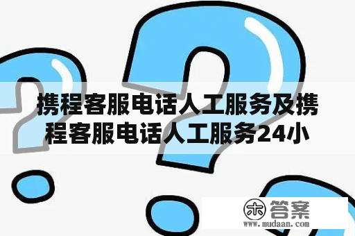 携程客服电话人工服务及携程客服电话人工服务24小时，如何联系？该如何解决客户问题？