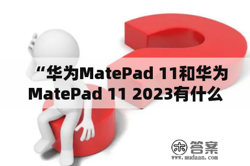 “华为MatePad 11和华为MatePad 11 2023有什么区别？”——深入了解这两款华为平板电脑的差异