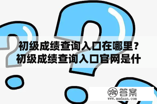 初级成绩查询入口在哪里？初级成绩查询入口官网是什么？