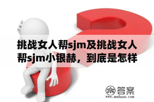 挑战女人帮sjm及挑战女人帮sjm小银赫，到底是怎样的一场挑战？