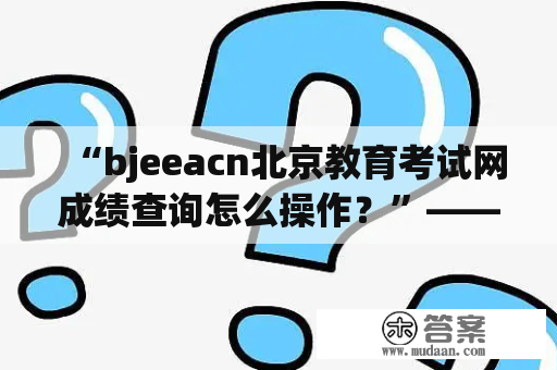 “bjeeacn北京教育考试网成绩查询怎么操作？”——这是很多考生在查询考试成绩时都会遇到的问题。下面以第三人称视角为大家详细介绍。