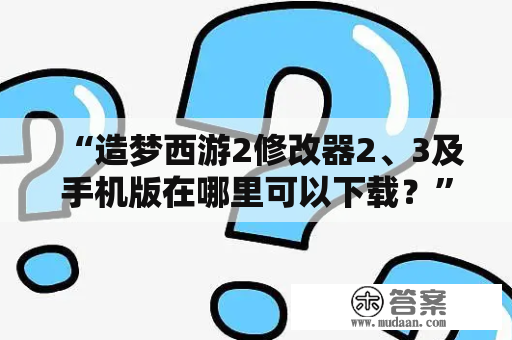 “造梦西游2修改器2、3及手机版在哪里可以下载？”