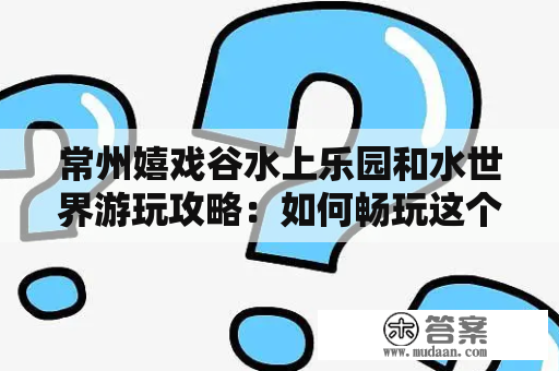 常州嬉戏谷水上乐园和水世界游玩攻略：如何畅玩这个夏季热门景点？