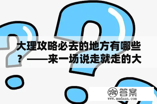 大理攻略必去的地方有哪些？——来一场说走就走的大理之旅