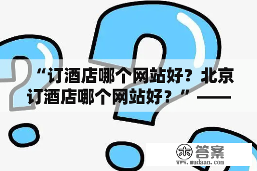 “订酒店哪个网站好？北京订酒店哪个网站好？”——深入分析旅游行业中的各个网站