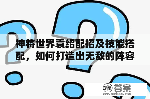 神将世界袁绍配招及技能搭配，如何打造出无敌的阵容呢？