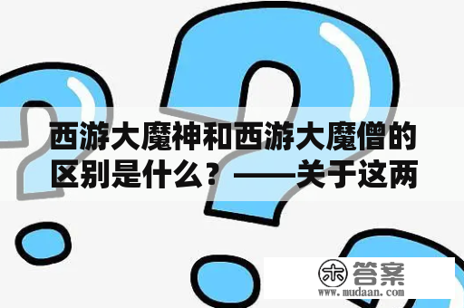 西游大魔神和西游大魔僧的区别是什么？——关于这两位传说中的大魔头，大家都听说过，但是很多人却不知道他们之间有哪些不同。下面就让我们来了解一下。