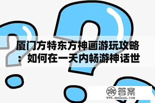 厦门方特东方神画游玩攻略：如何在一天内畅游神话世界？