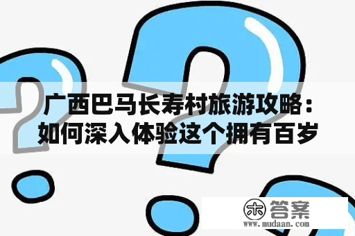 广西巴马长寿村旅游攻略：如何深入体验这个拥有百岁老人的神秘寨子？