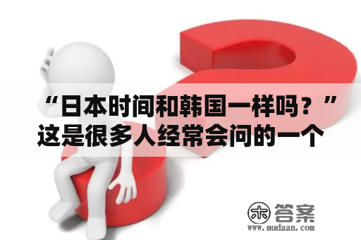 “日本时间和韩国一样吗？”这是很多人经常会问的一个问题。其实，日本的时间和韩国的时间并不完全一样，虽然两国在同一个时区，但是存在一些差异。